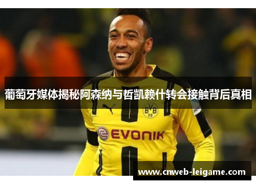 葡萄牙媒体揭秘阿森纳与哲凯赖什转会接触背后真相