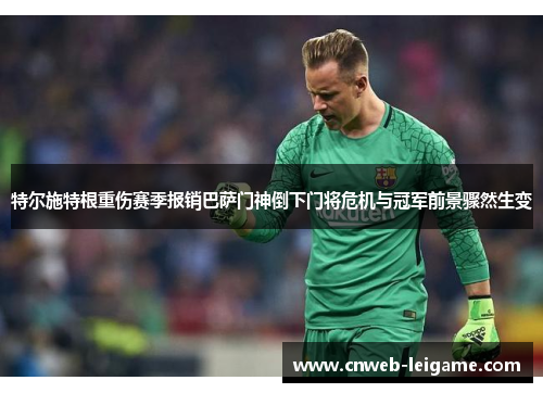 特尔施特根重伤赛季报销巴萨门神倒下门将危机与冠军前景骤然生变