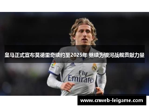 皇马正式宣布莫德里奇续约至2025年 继续为银河战舰贡献力量
