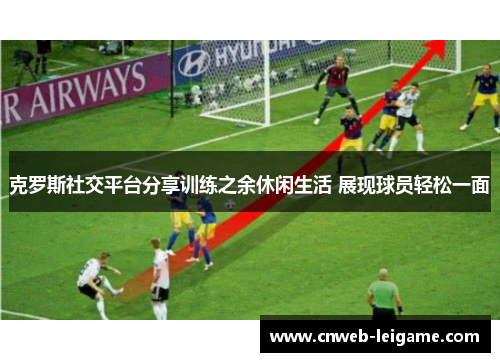 克罗斯社交平台分享训练之余休闲生活 展现球员轻松一面 克罗斯社交平台分享训练之余休闲生活 展现球员轻松一面