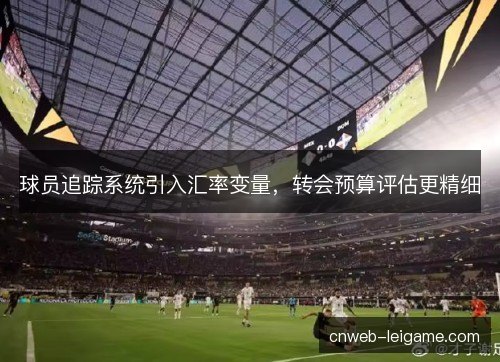 球员追踪系统引入汇率变量，转会预算评估更精细